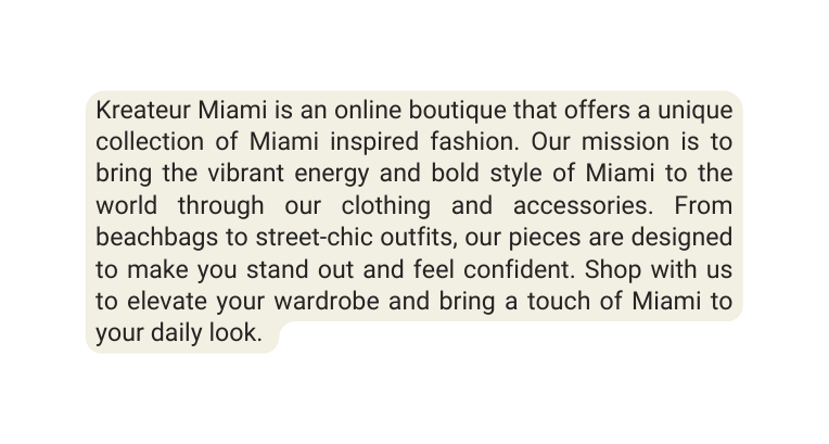 Kreateur Miami is an online boutique that offers a unique collection of Miami inspired fashion Our mission is to bring the vibrant energy and bold style of Miami to the world through our clothing and accessories From beachbags to street chic outfits our pieces are designed to make you stand out and feel confident Shop with us to elevate your wardrobe and bring a touch of Miami to your daily look