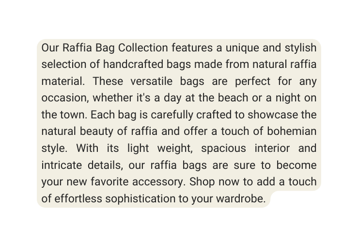 Our Raffia Bag Collection features a unique and stylish selection of handcrafted bags made from natural raffia material These versatile bags are perfect for any occasion whether it s a day at the beach or a night on the town Each bag is carefully crafted to showcase the natural beauty of raffia and offer a touch of bohemian style With its light weight spacious interior and intricate details our raffia bags are sure to become your new favorite accessory Shop now to add a touch of effortless sophistication to your wardrobe